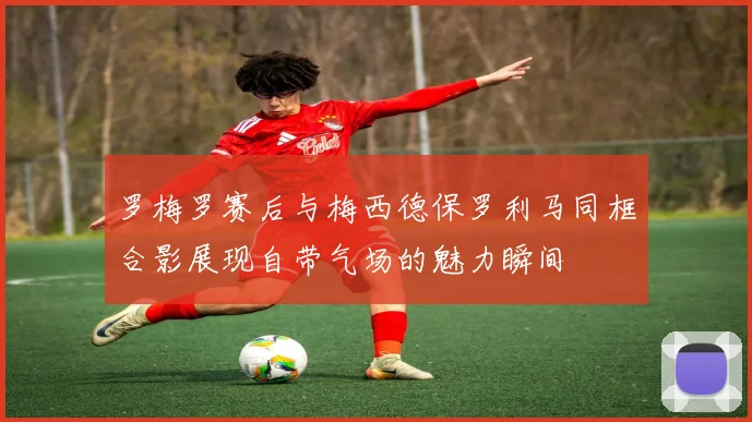 罗梅罗赛后与梅西德保罗利马同框合影展现自带气场的魅力瞬间