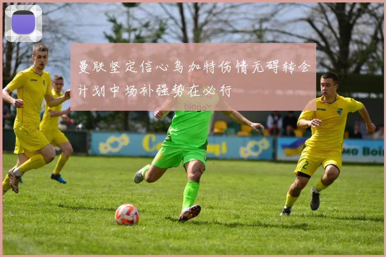 曼联坚定信心乌加特伤情无碍转会计划中场补强势在必行