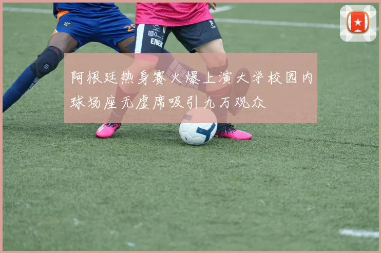 阿根廷热身赛火爆上演大学校园内球场座无虚席吸引九万观众