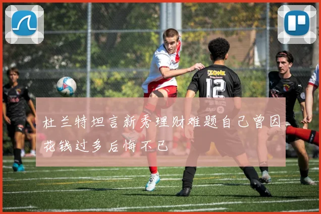 杜兰特坦言新秀理财难题自己曾因花钱过多后悔不已