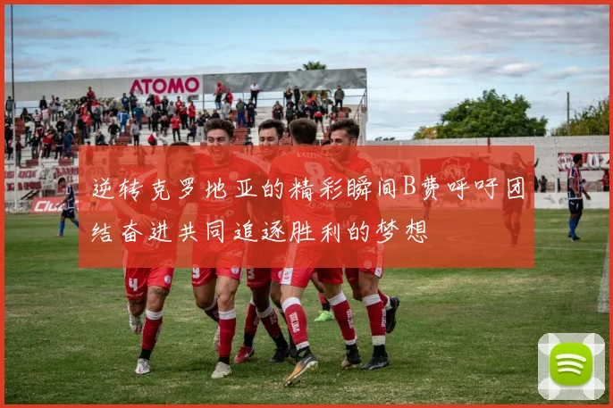 逆转克罗地亚的精彩瞬间B费呼吁团结奋进共同追逐胜利的梦想