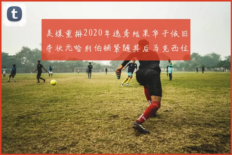 美媒重排2020年选秀结果华子依旧夺状元哈利伯顿紧随其后马克西位列探花