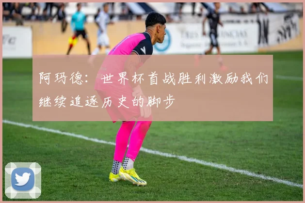 阿玛德：世界杯首战胜利激励我们继续追逐历史的脚步