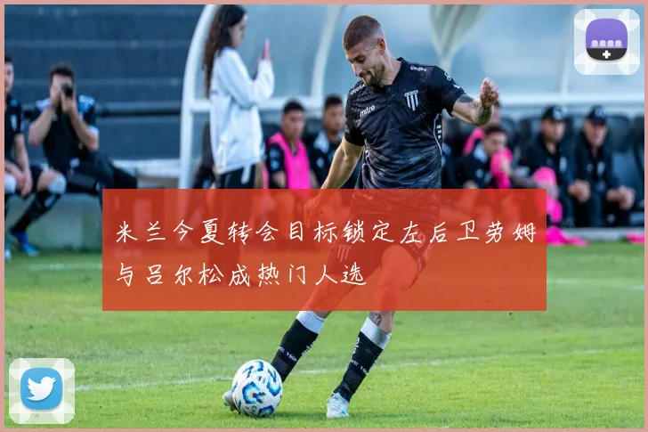 米兰今夏转会目标锁定左后卫劳姆与吕尔松成热门人选