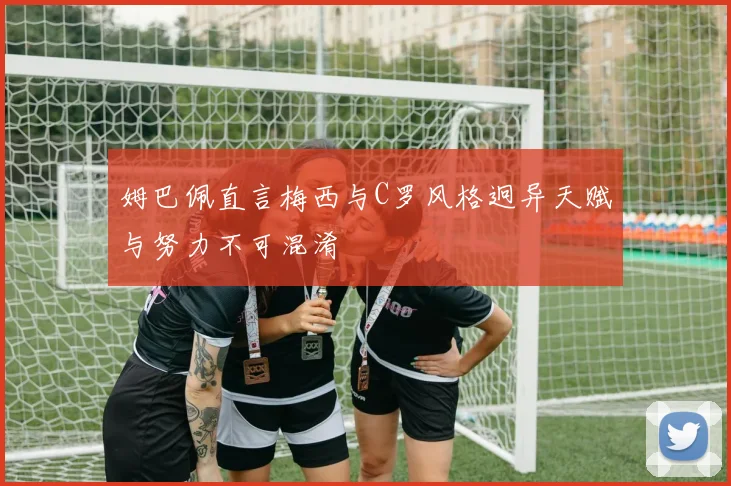 姆巴佩直言梅西与C罗风格迥异天赋与努力不可混淆