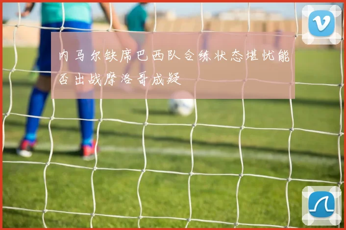 内马尔缺席巴西队合练状态堪忧能否出战摩洛哥成疑
