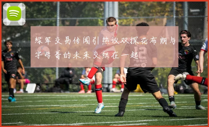 绿军交易传闻引热议双探花布朗与字母哥的未来交织在一起