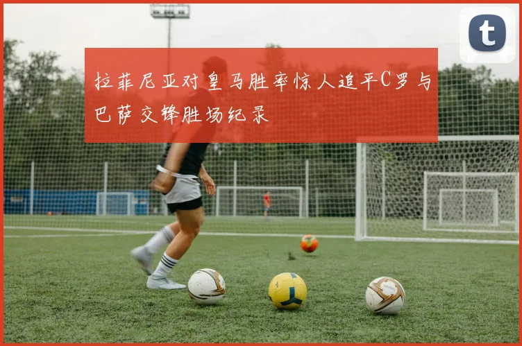 拉菲尼亚对皇马胜率惊人追平C罗与巴萨交锋胜场纪录