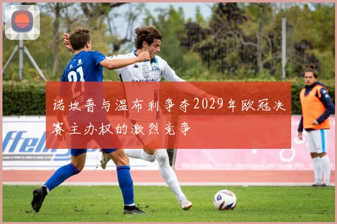 诺坎普与温布利争夺2029年欧冠决赛主办权的激烈竞争